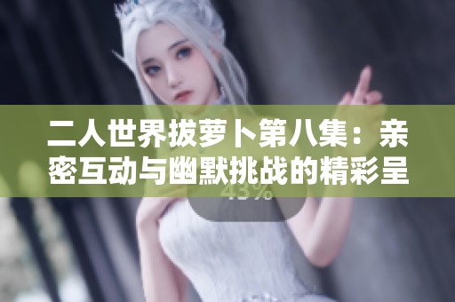 二人世界拔萝卜第八集：亲密互动与幽默挑战的精彩呈现