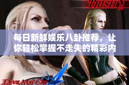 每日新鲜娱乐八卦推荐，让你轻松掌握不走失的精彩内容