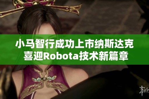 小马智行成功上市纳斯达克 喜迎Robota技术新篇章