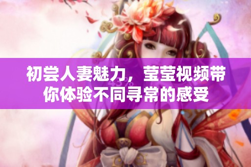 初尝人妻魅力，莹莹视频带你体验不同寻常的感受