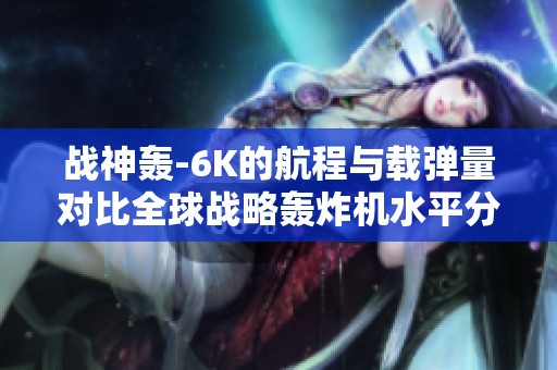 战神轰-6K的航程与载弹量对比全球战略轰炸机水平分析