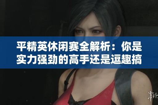 平精英休闲赛全解析：你是实力强劲的高手还是逗趣搞笑的灵魂人物？
