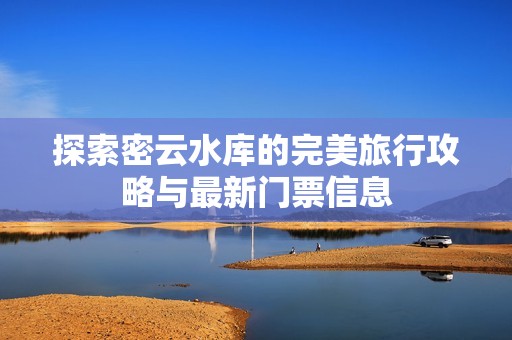 探索密云水库的完美旅行攻略与最新门票信息