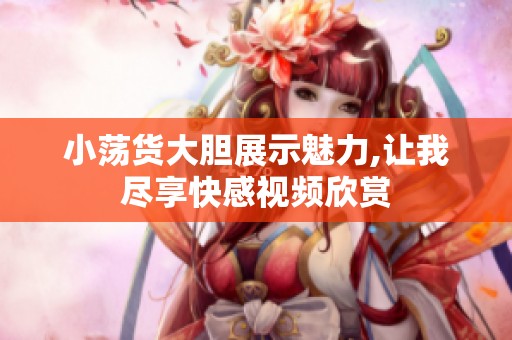 小荡货大胆展示魅力,让我尽享快感视频欣赏