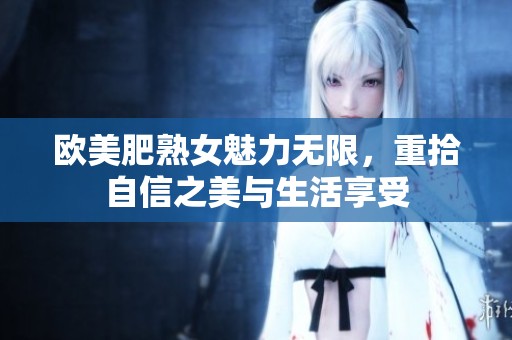 欧美肥熟女魅力无限，重拾自信之美与生活享受