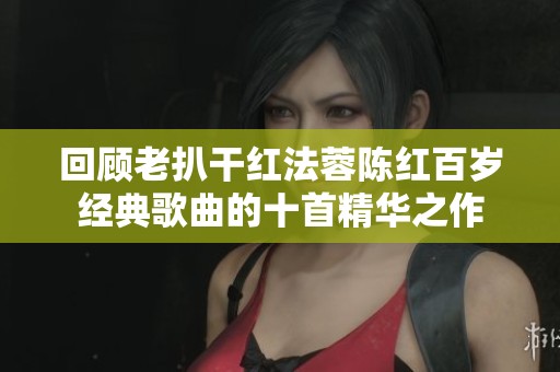 回顾老扒干红法蓉陈红百岁经典歌曲的十首精华之作