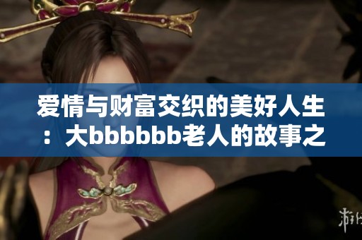 爱情与财富交织的美好人生：大bbbbbb老人的故事之旅