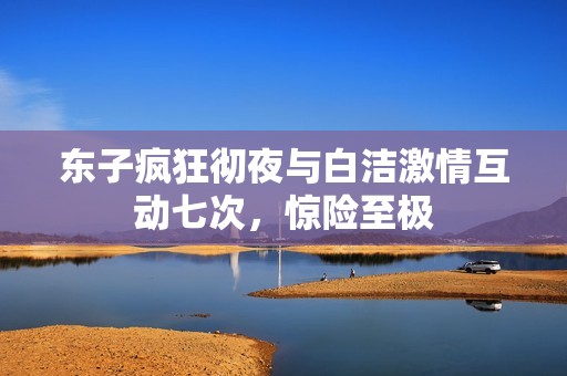 东子疯狂彻夜与白洁激情互动七次，惊险至极