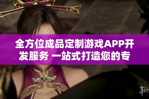全方位成品定制游戏APP开发服务 一站式打造您的专属游戏体验