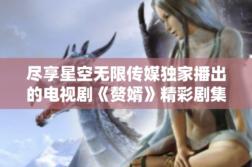 尽享星空无限传媒独家播出的电视剧《赘婿》精彩剧集