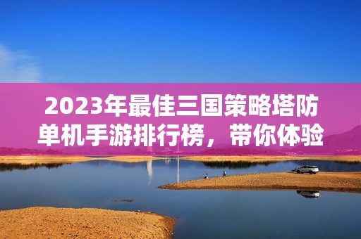 2023年最佳三国策略塔防单机手游排行榜，带你体验热血战斗和智谋较量的乐趣