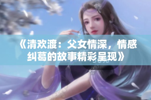 《清欢渡：父女情深，情感纠葛的故事精彩呈现》