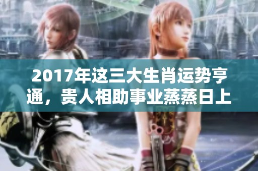 2017年这三大生肖运势亨通，贵人相助事业蒸蒸日上，你在其中吗
