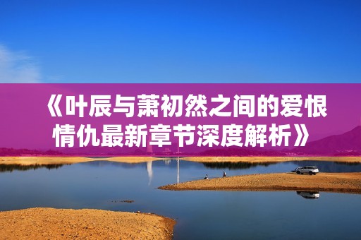《叶辰与萧初然之间的爱恨情仇最新章节深度解析》