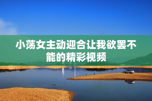 小荡女主动迎合让我欲罢不能的精彩视频