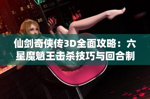 仙剑奇侠传3D全面攻略：六星魔魈王击杀技巧与回合制战斗策略分享