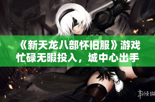 《新天龙八部怀旧服》游戏忙碌无暇投入，城中心出手出售账号与物品的最佳选择