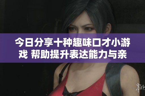 今日分享十种趣味口才小游戏 帮助提升表达能力与亲密关系