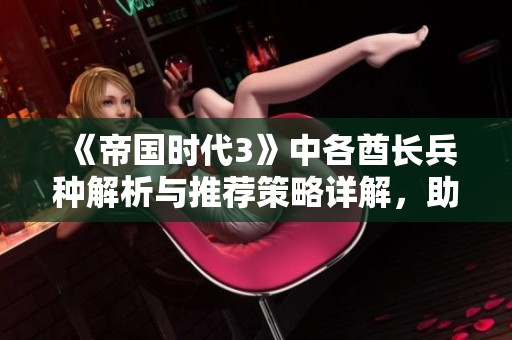 《帝国时代3》中各酋长兵种解析与推荐策略详解，助你轻松制霸游戏！