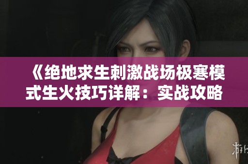 《绝地求生刺激战场极寒模式生火技巧详解：实战攻略助你轻松应对寒冷环境》