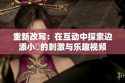 重新改写：在互动中探索边添小泬的刺激与乐趣视频