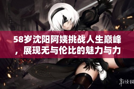 58岁沈阳阿姨挑战人生巅峰，展现无与伦比的魅力与力量