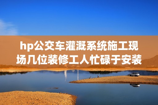 hp公交车灌溉系统施工现场几位装修工人忙碌于安装作业