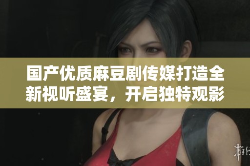 国产优质麻豆剧传媒打造全新视听盛宴，开启独特观影体验