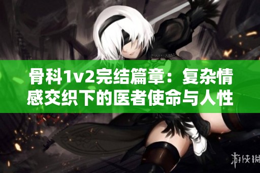 骨科1v2完结篇章：复杂情感交织下的医者使命与人性考验