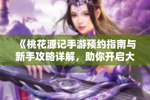 《桃花源记手游预约指南与新手攻略详解，助你开启大富豪游戏之旅》