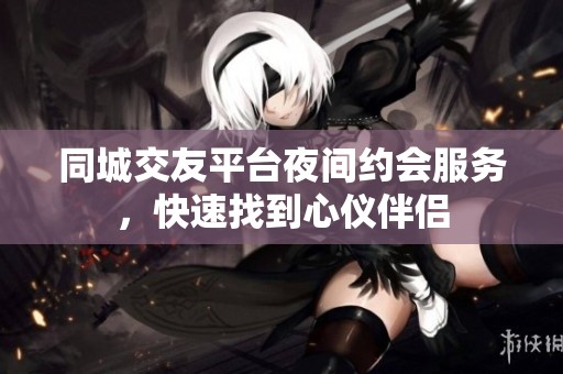 同城交友平台夜间约会服务，快速找到心仪伴侣