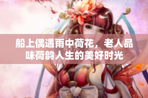 船上偶遇雨中荷花，老人品味荷韵人生的美好时光