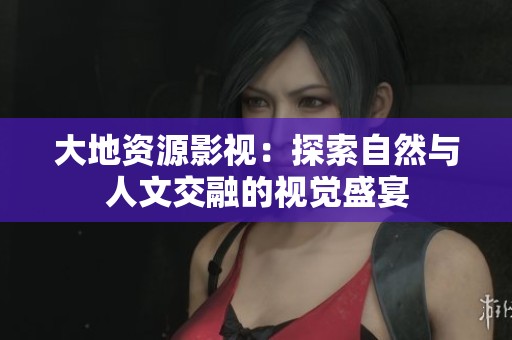 大地资源影视：探索自然与人文交融的视觉盛宴