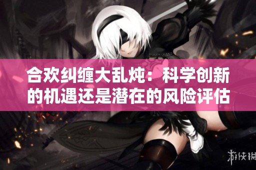 合欢纠缠大乱炖：科学创新的机遇还是潜在的风险评估