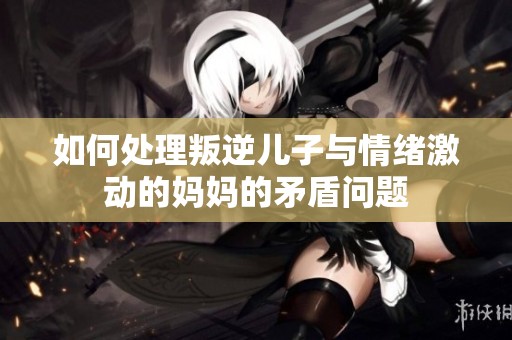 如何处理叛逆儿子与情绪激动的妈妈的矛盾问题