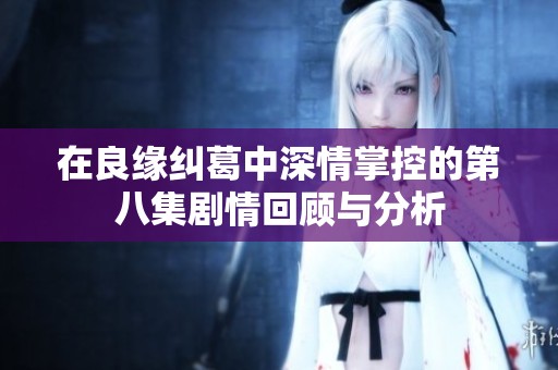 在良缘纠葛中深情掌控的第八集剧情回顾与分析