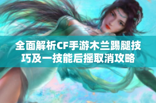 全面解析CF手游木兰踢腿技巧及一技能后摇取消攻略
