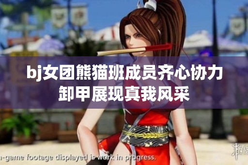 bj女团熊猫班成员齐心协力卸甲展现真我风采