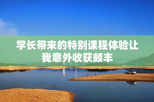 学长带来的特别课程体验让我意外收获颇丰
