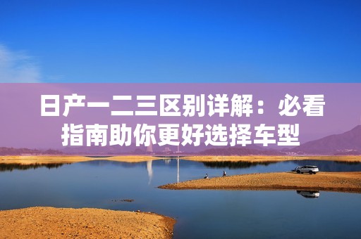 日产一二三区别详解：必看指南助你更好选择车型