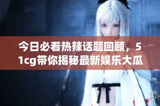 今日必看热辣话题回顾，51cg带你揭秘最新娱乐大瓜