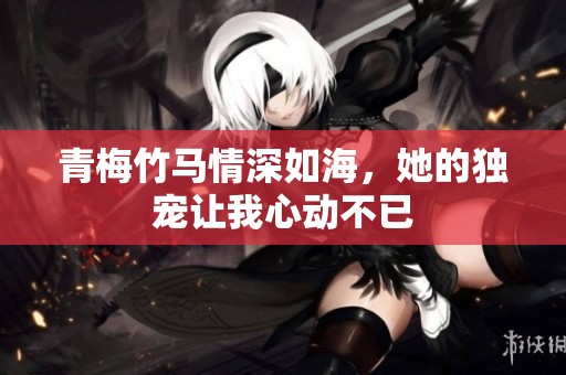 青梅竹马情深如海，她的独宠让我心动不已