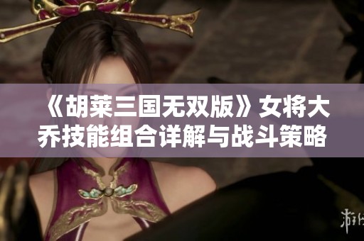 《胡莱三国无双版》女将大乔技能组合详解与战斗策略推荐攻略