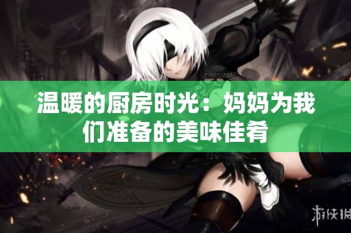 温暖的厨房时光：妈妈为我们准备的美味佳肴