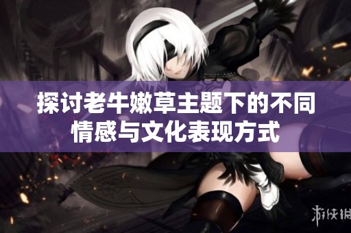 探讨老牛嫩草主题下的不同情感与文化表现方式