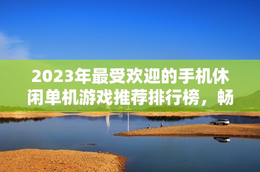 2023年最受欢迎的手机休闲单机游戏推荐排行榜，畅享轻松娱乐时光