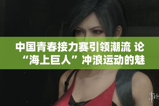 中国青春接力赛引领潮流 论“海上巨人”冲浪运动的魅力与风采