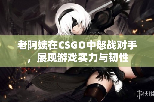 老阿姨在CSGO中怒战对手，展现游戏实力与韧性