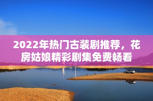 2022年热门古装剧推荐，花房姑娘精彩剧集免费畅看
