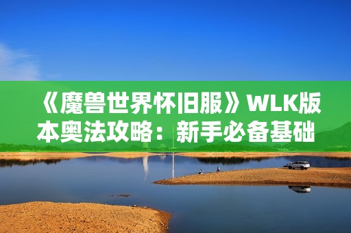 《魔兽世界怀旧服》WLK版本奥法攻略：新手必备基础指南与技巧分享